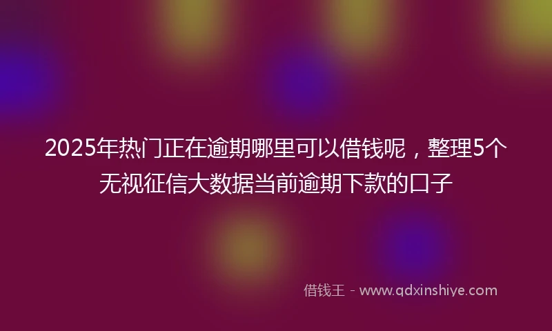 2025年热门正在逾期哪里可以借钱呢，整理5个无视征信大数据当前逾期下款的口子