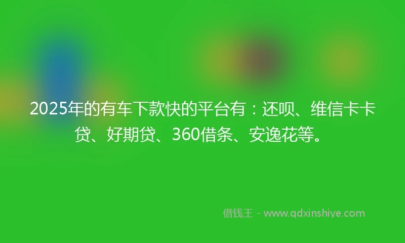 2025年的有车下款快的平台有：还呗、维信卡卡贷、好期贷、360借条、安逸花等。