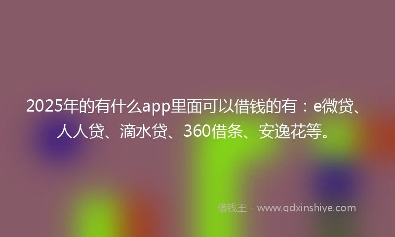 2025年的有什么app里面可以借钱的有：e微贷、人人贷、滴水贷、360借条、安逸花等。