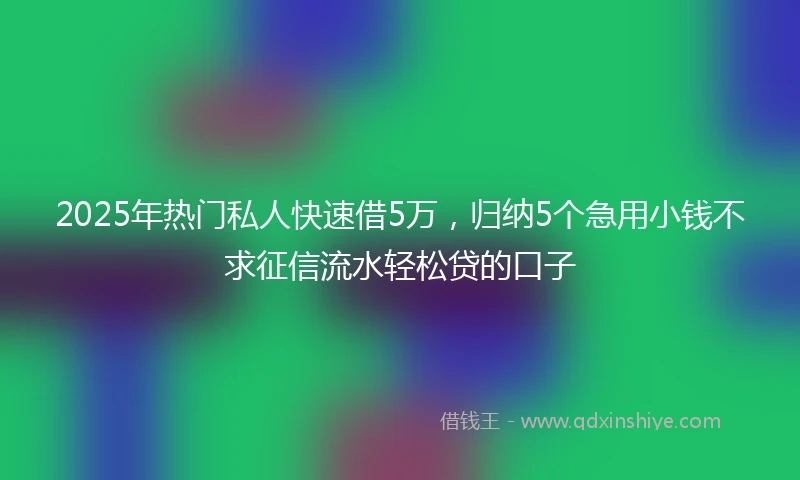 2025年热门私人快速借5万，归纳5个急用小钱不求征信流水轻松贷的口子