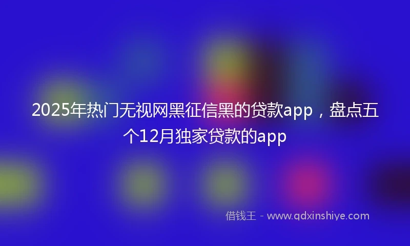 2025年热门无视网黑征信黑的贷款app，盘点五个12月独家贷款的app