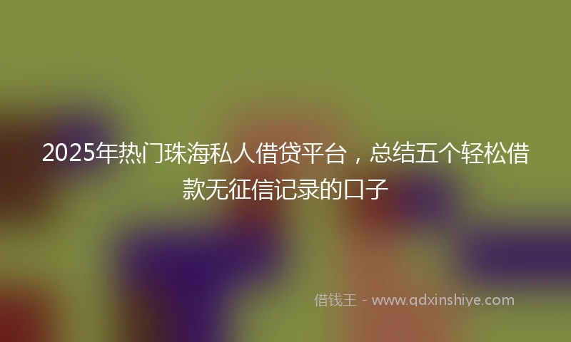 2025年热门珠海私人借贷平台，总结五个轻松借款无征信记录的口子