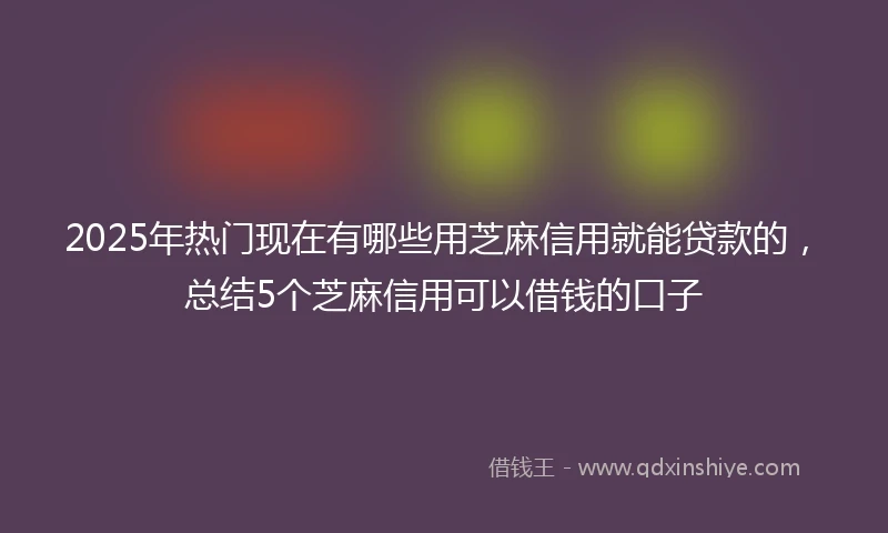 2025年热门现在有哪些用芝麻信用就能贷款的，总结5个芝麻信用可以借钱的口子