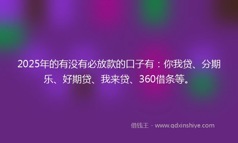 2025年的有没有必放款的口子有：你我贷、分期乐、好期贷、我来贷、360借条等。