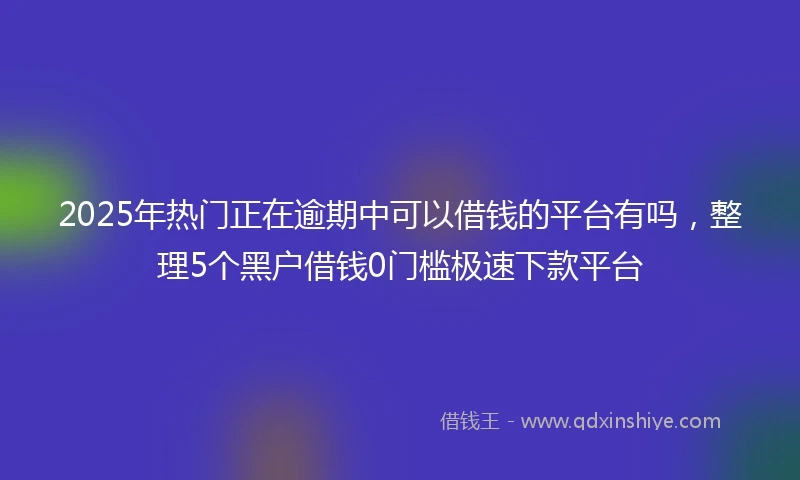 2025年热门正在逾期中可以借钱的平台有吗，整理5个黑户借钱0门槛极速下款平台