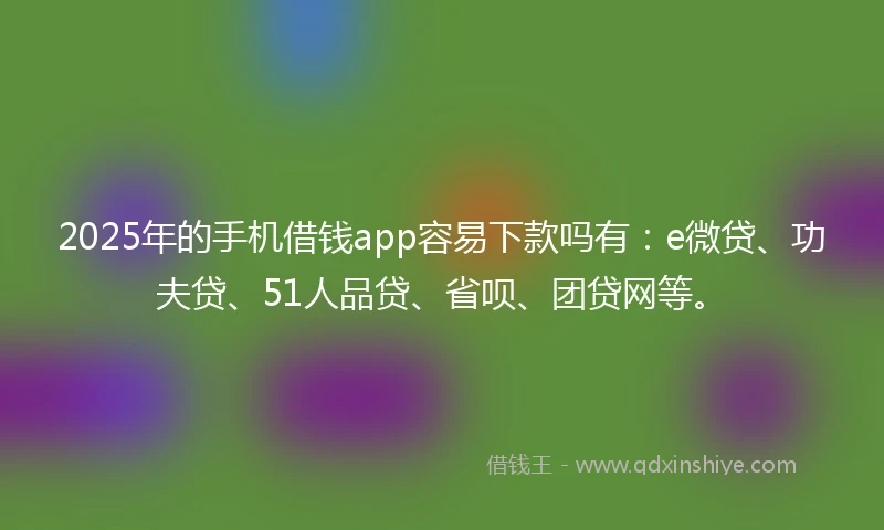 2025年的手机借钱app容易下款吗有：e微贷、功夫贷、51人品贷、省呗、团贷网等。