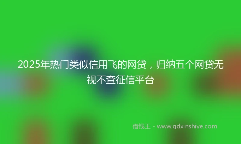 2025年热门类似信用飞的网贷，归纳五个网贷无视不查征信平台