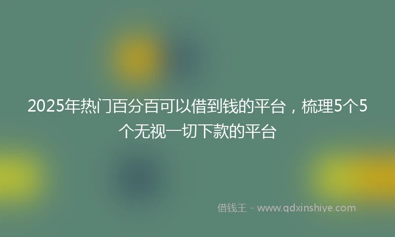 2025年热门百分百可以借到钱的平台，梳理5个5个无视一切下款的平台