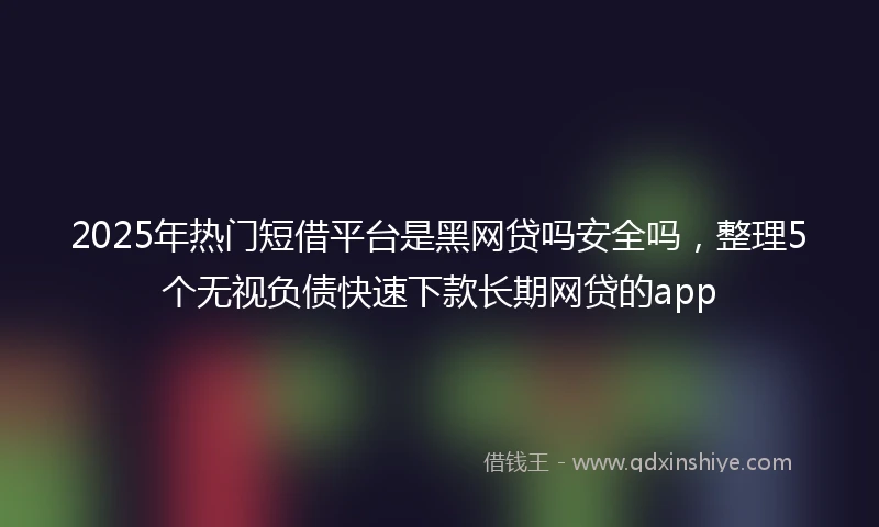 2025年热门短借平台是黑网贷吗安全吗，整理5个无视负债快速下款长期网贷的app