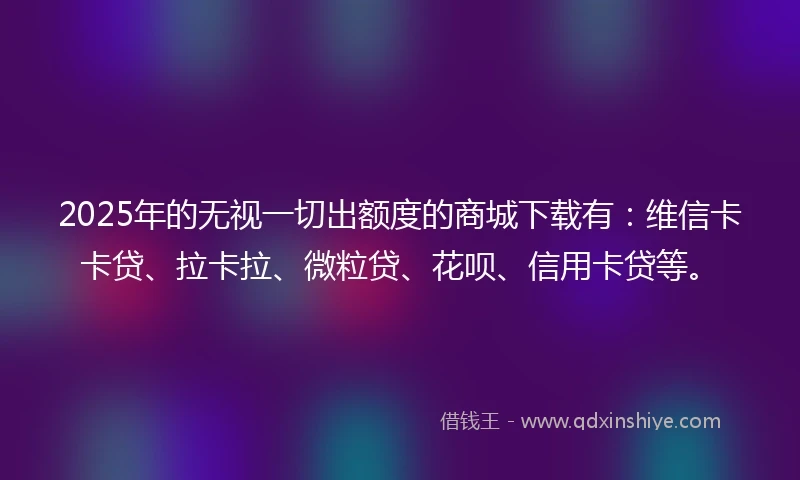 2025年的无视一切出额度的商城下载有：维信卡卡贷、拉卡拉、微粒贷、花呗、信用卡贷等。