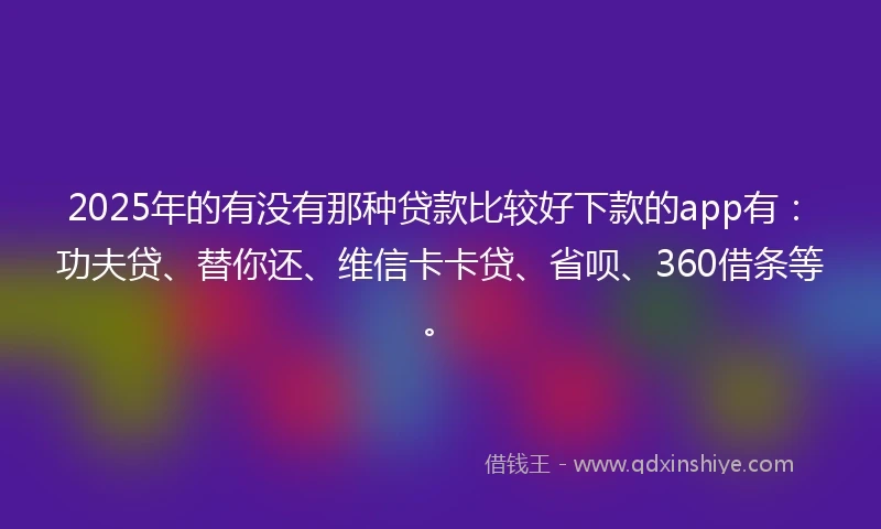 2025年的有没有那种贷款比较好下款的app有：功夫贷、替你还、维信卡卡贷、省呗、360借条等。
