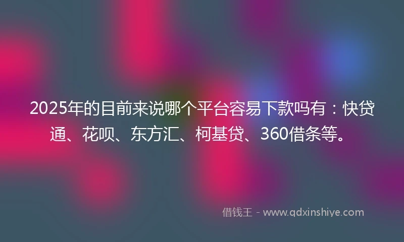 2025年的目前来说哪个平台容易下款吗有：快贷通、花呗、东方汇、柯基贷、360借条等。