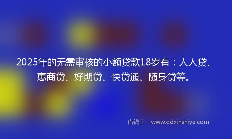 2025年的无需审核的小额贷款18岁有：人人贷、惠商贷、好期贷、快贷通、随身贷等。