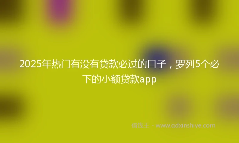 2025年热门有没有贷款必过的口子，罗列5个必下的小额贷款app