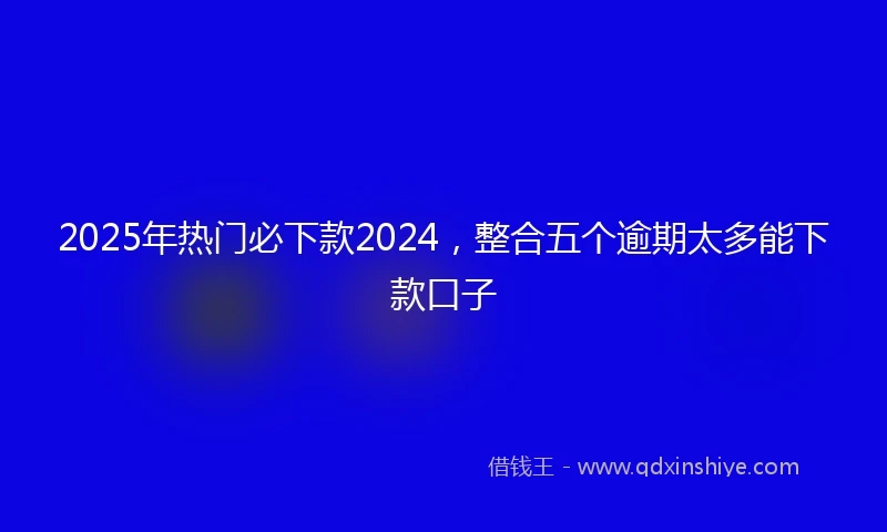 2025年热门必下款2024，整合五个逾期太多能下款口子