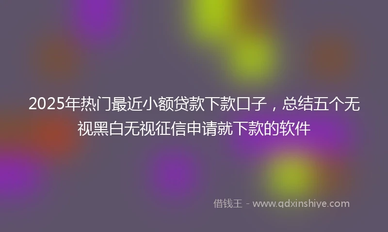 2025年热门最近小额贷款下款口子，总结五个无视黑白无视征信申请就下款的软件