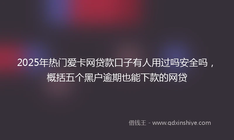 2025年热门爱卡网贷款口子有人用过吗安全吗，概括五个黑户逾期也能下款的网贷