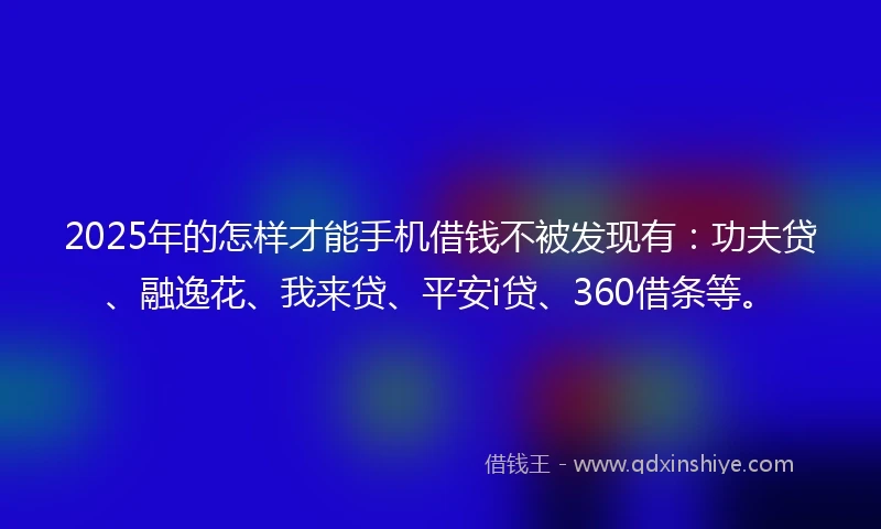 2025年的怎样才能手机借钱不被发现有：功夫贷、融逸花、我来贷、平安i贷、360借条等。