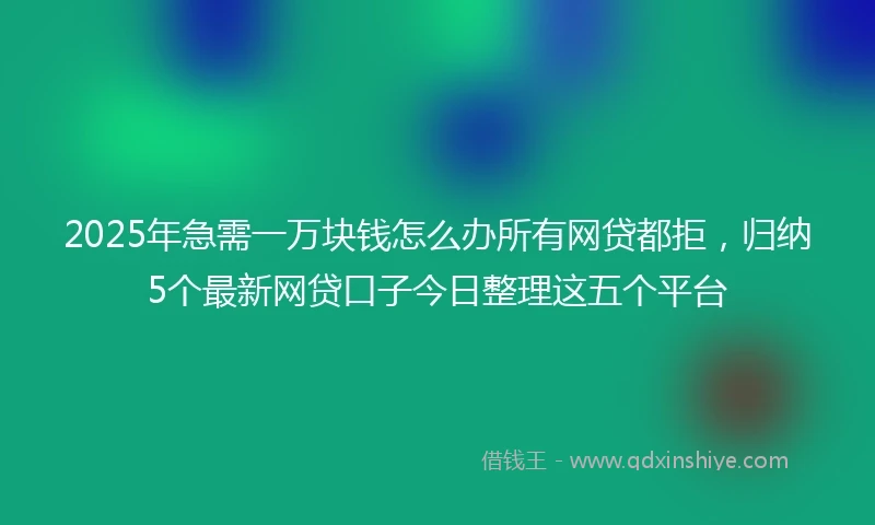 2025年急需一万块钱怎么办所有网贷都拒，归纳5个最新网贷口子今日整理这五个平台