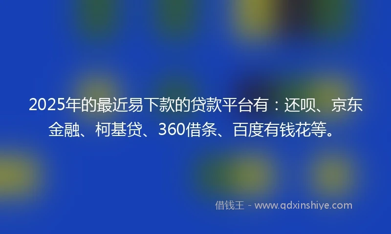 2025年的最近易下款的贷款平台有：还呗、京东金融、柯基贷、360借条、百度有钱花等。