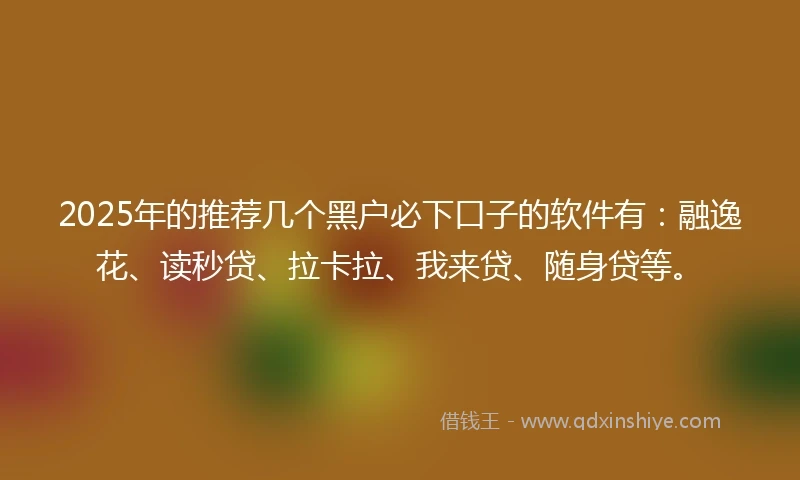 2025年的推荐几个黑户必下口子的软件有：融逸花、读秒贷、拉卡拉、我来贷、随身贷等。