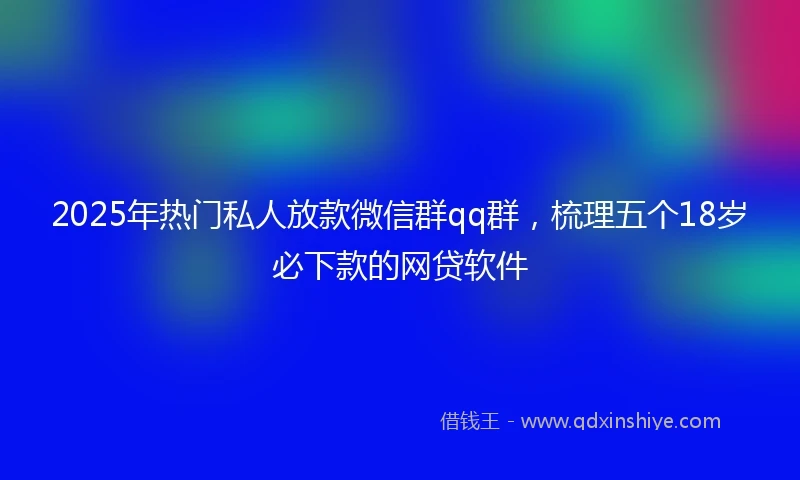 2025年热门私人放款微信群qq群，梳理五个18岁必下款的网贷软件