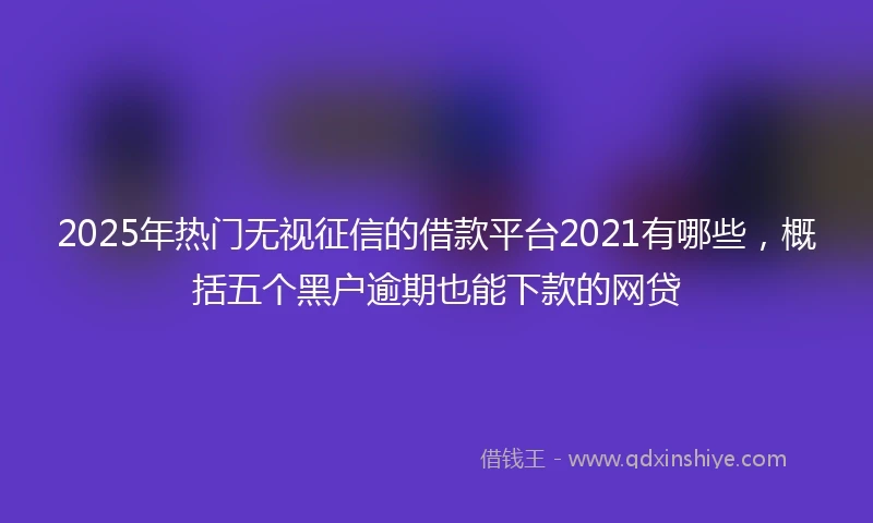 2025年热门无视征信的借款平台2021有哪些，概括五个黑户逾期也能下款的网贷