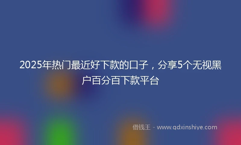 2025年热门最近好下款的口子，分享5个无视黑户百分百下款平台
