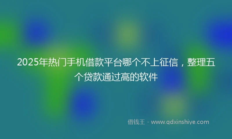 2025年热门手机借款平台哪个不上征信，整理五个贷款通过高的软件