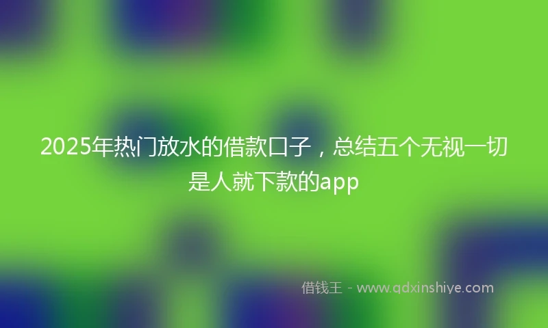 2025年热门放水的借款口子，总结五个无视一切是人就下款的app