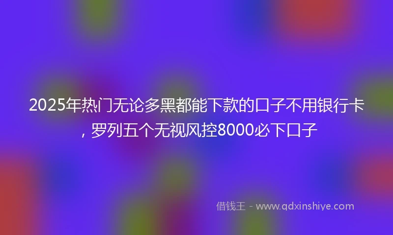 2025年热门无论多黑都能下款的口子不用银行卡，罗列五个无视风控8000必下口子