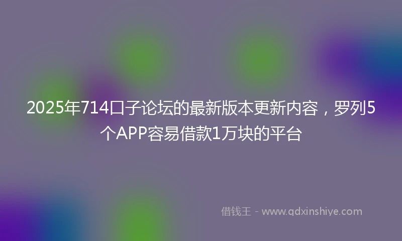 2025年714口子论坛的最新版本更新内容，罗列5个APP容易借款1万块的平台