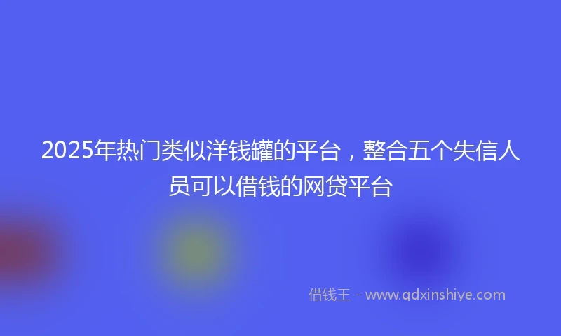 2025年热门类似洋钱罐的平台，整合五个失信人员可以借钱的网贷平台