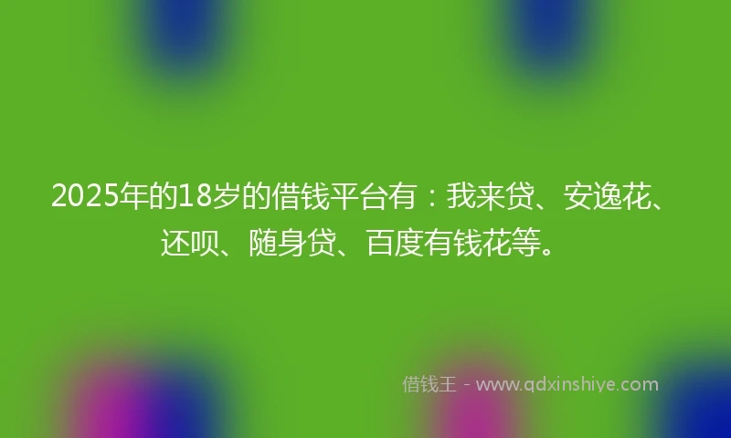 2025年的18岁的借钱平台有：我来贷、安逸花、还呗、随身贷、百度有钱花等。
