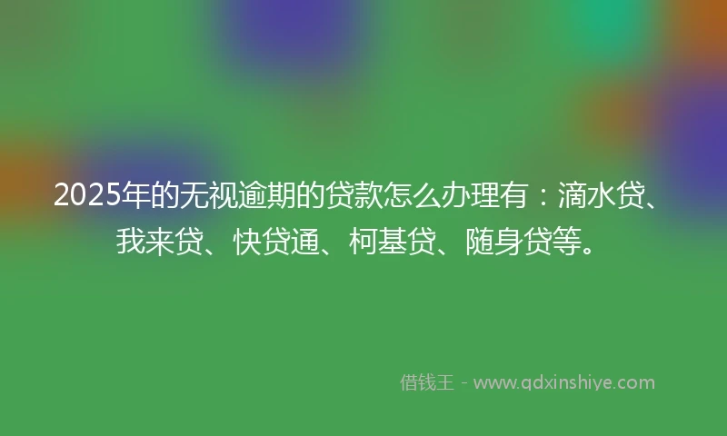 2025年的无视逾期的贷款怎么办理有：滴水贷、我来贷、快贷通、柯基贷、随身贷等。