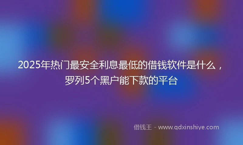 2025年热门最安全利息最低的借钱软件是什么，罗列5个黑户能下款的平台