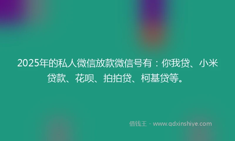 2025年的私人微信放款微信号有：你我贷、小米贷款、花呗、拍拍贷、柯基贷等。