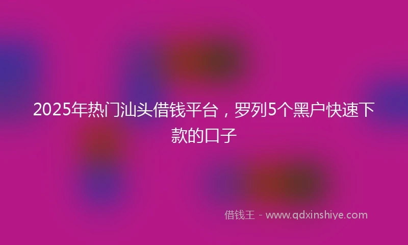 2025年热门汕头借钱平台，罗列5个黑户快速下款的口子