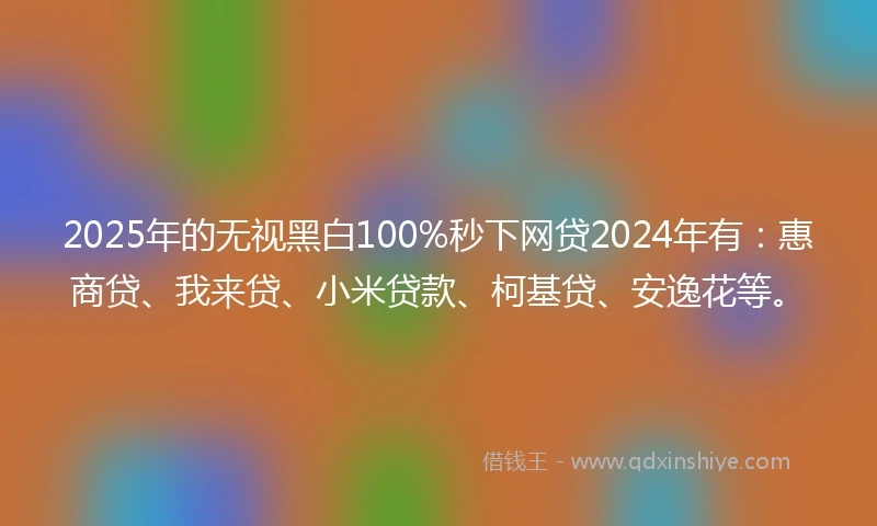 2025年的无视黑白100%秒下网贷2024年有：惠商贷、我来贷、小米贷款、柯基贷、安逸花等。