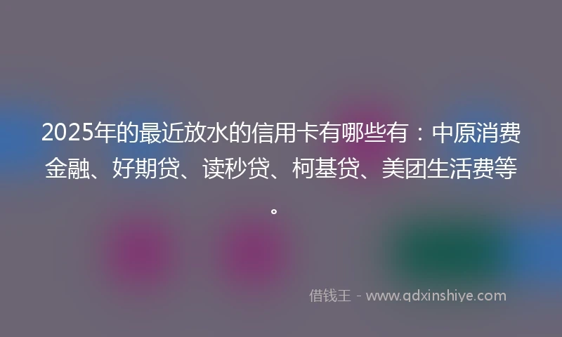 2025年的最近放水的信用卡有哪些有：中原消费金融、好期贷、读秒贷、柯基贷、美团生活费等。