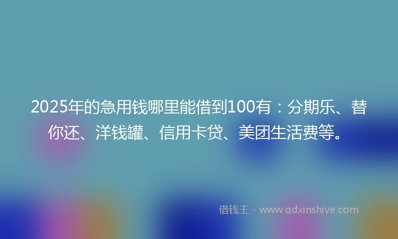 2025年的急用钱哪里能借到100有：分期乐、替你还、洋钱罐、信用卡贷、美团生活费等。
