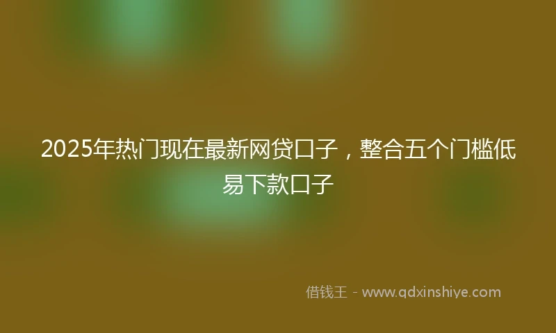 2025年热门现在最新网贷口子，整合五个门槛低易下款口子
