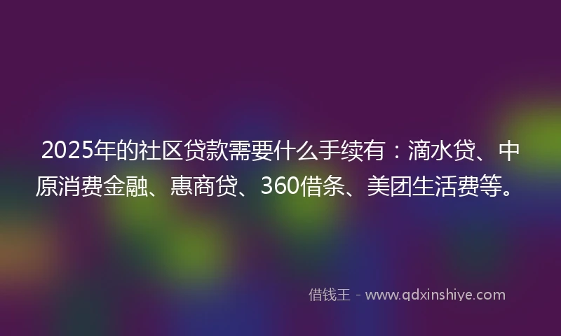 2025年的社区贷款需要什么手续有：滴水贷、中原消费金融、惠商贷、360借条、美团生活费等。