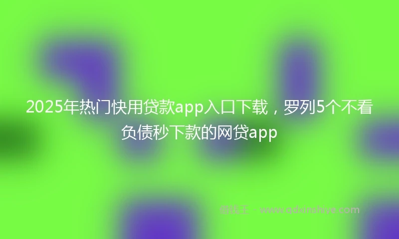 2025年热门快用贷款app入口下载，罗列5个不看负债秒下款的网贷app