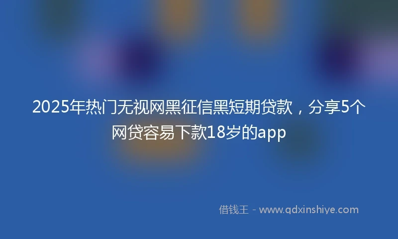 2025年热门无视网黑征信黑短期贷款，分享5个网贷容易下款18岁的app