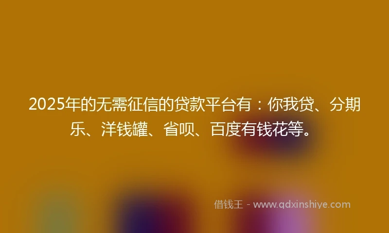 2025年的无需征信的贷款平台有：你我贷、分期乐、洋钱罐、省呗、百度有钱花等。