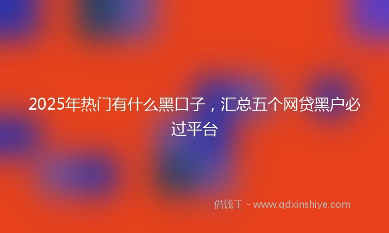 2025年热门有什么黑口子，汇总五个网贷黑户必过平台