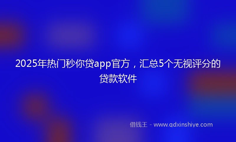 2025年热门秒你贷app官方，汇总5个无视评分的贷款软件