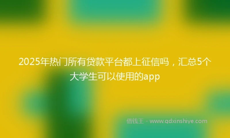 2025年热门所有贷款平台都上征信吗，汇总5个大学生可以使用的app