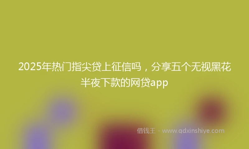 2025年热门指尖贷上征信吗，分享五个无视黑花半夜下款的网贷app